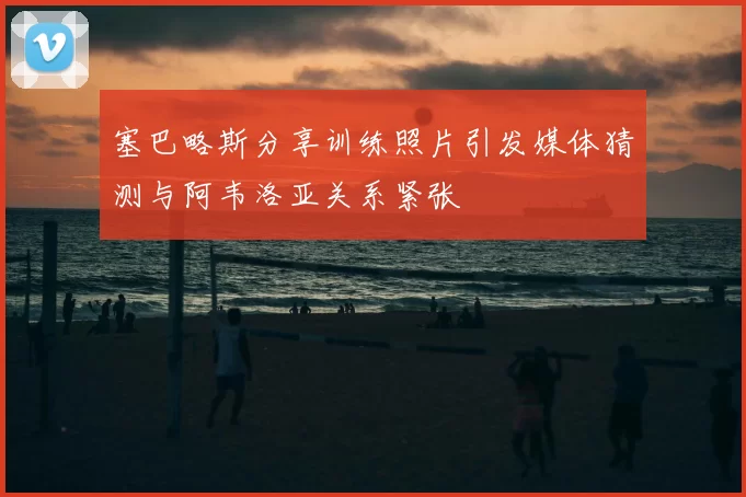 塞巴略斯分享训练照片引发媒体猜测与阿韦洛亚关系紧张