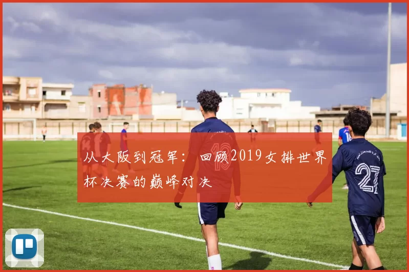 从大阪到冠军:回顾2019女排世界杯决赛的巅峰对决