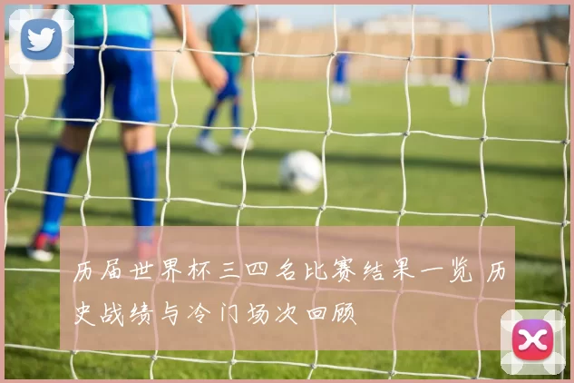 历届世界杯三四名比赛结果一览 历史战绩与冷门场次回顾