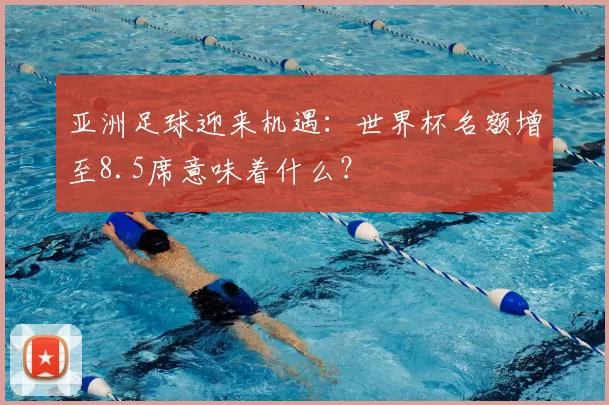 亚洲足球迎来机遇:世界杯名额增至8.5席意味着什么?
