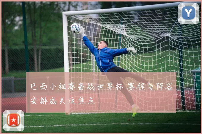 巴西小组赛备战世界杯 赛程与阵容安排成关注焦点