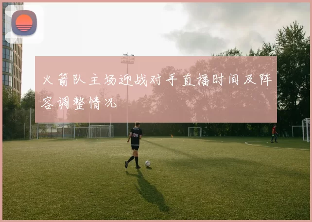 火箭队主场迎战对手直播时间及阵容调整情况