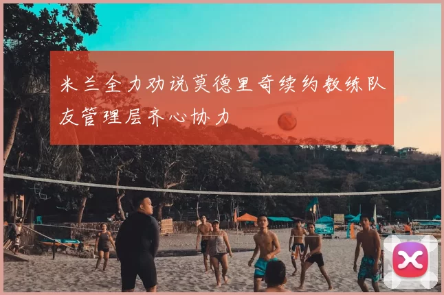米兰全力劝说莫德里奇续约教练队友管理层齐心协力