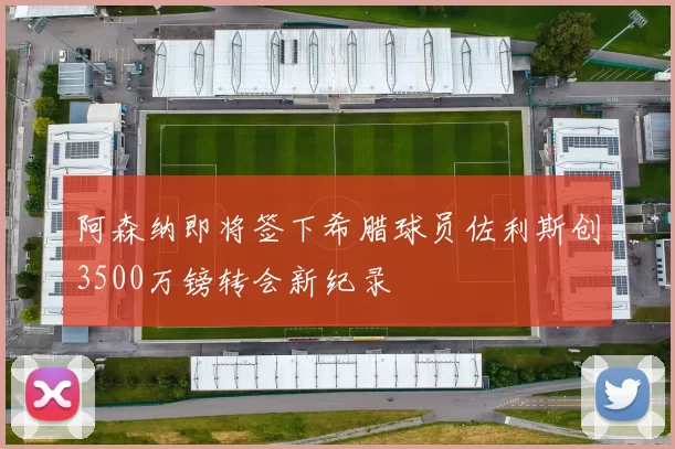 阿森纳即将签下希腊球员佐利斯创3500万镑转会新纪录