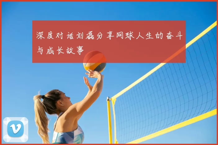 深度对话刘磊分享网球人生的奋斗与成长故事