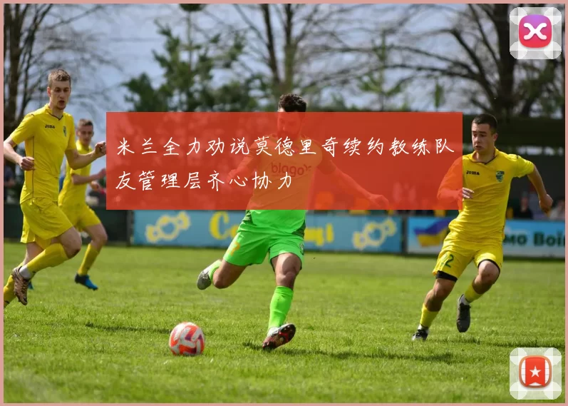 米兰全力劝说莫德里奇续约教练队友管理层齐心协力