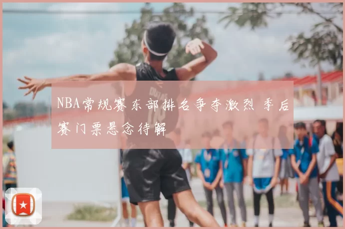 NBA常规赛东部排名争夺激烈 季后赛门票悬念待解