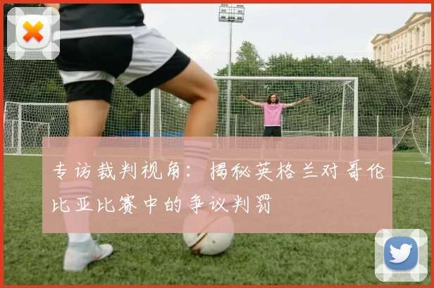 专访裁判视角:揭秘英格兰对哥伦比亚比赛中的争议判罚