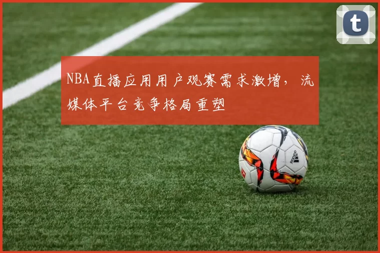 NBA直播应用用户观赛需求激增,流媒体平台竞争格局重塑