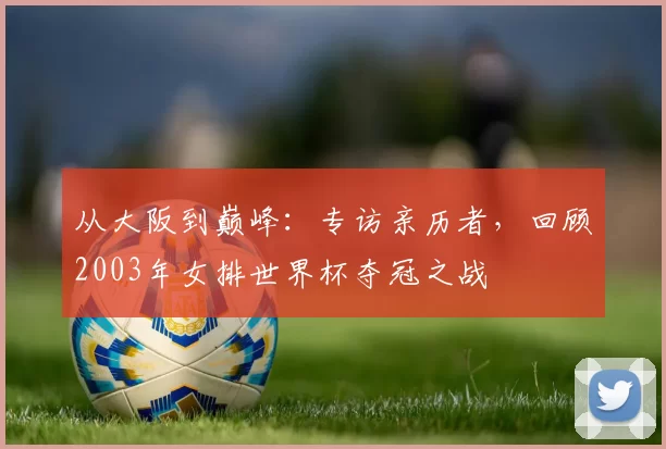 从大阪到巅峰:专访亲历者,回顾2003年女排世界杯夺冠之战