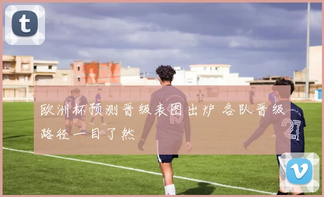 欧洲杯预测晋级表图出炉 各队晋级路径一目了然