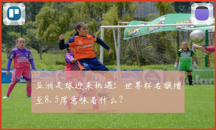 亚洲足球迎来机遇:世界杯名额增至8.5席意味着什么?
