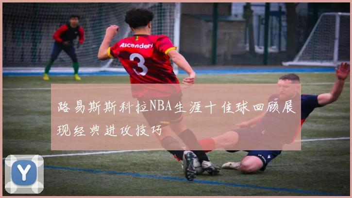 路易斯斯科拉NBA生涯十佳球回顾展现经典进攻技巧
