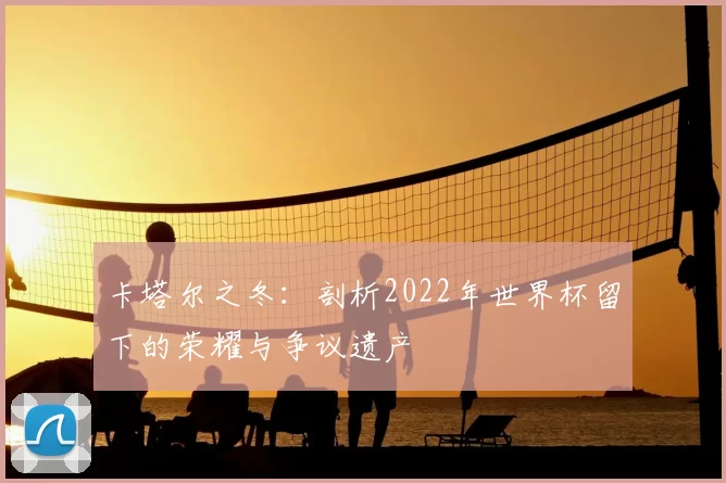 卡塔尔之冬:剖析2022年世界杯留下的荣耀与争议遗产