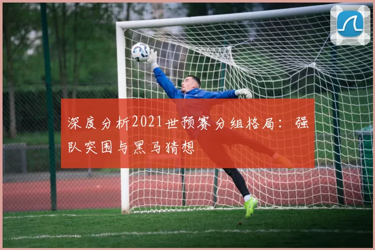深度分析2021世预赛分组格局:强队突围与黑马猜想