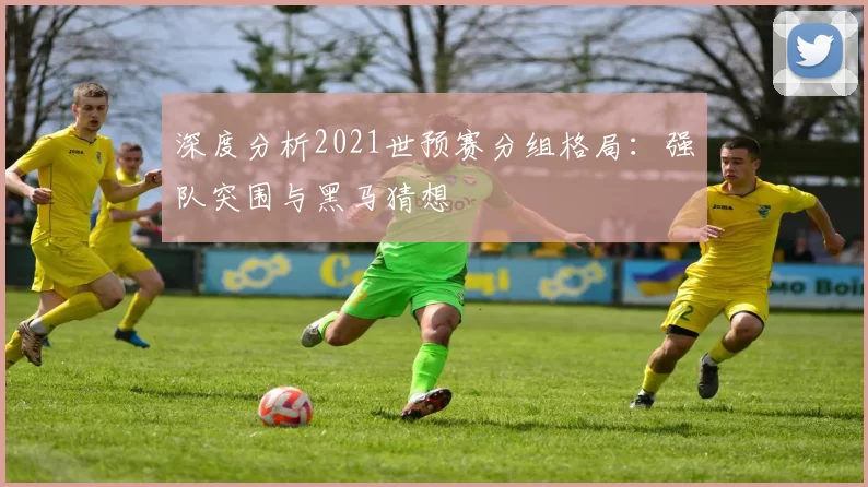 深度分析2021世预赛分组格局:强队突围与黑马猜想