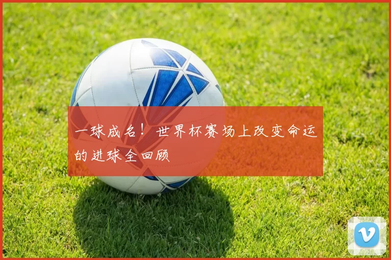 一球成名！世界杯赛场上改变命运的进球全回顾