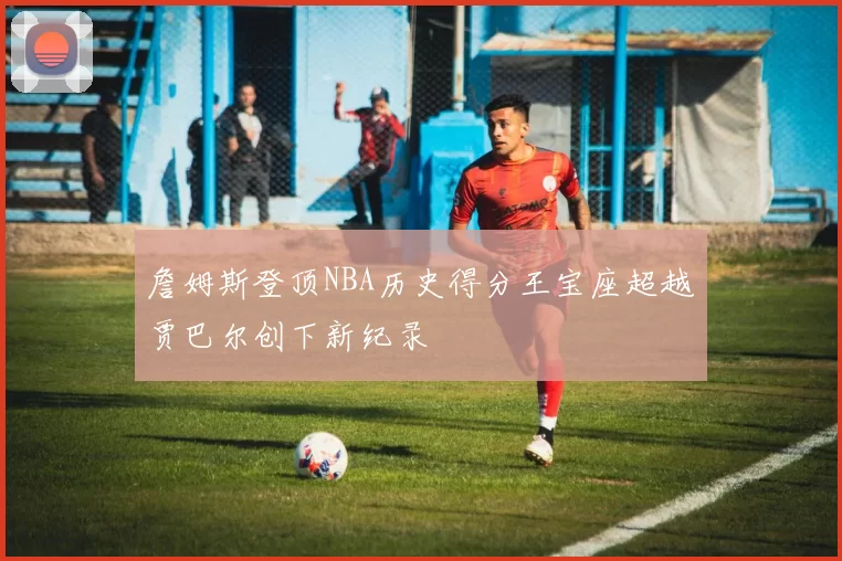 詹姆斯登顶NBA历史得分王宝座超越贾巴尔创下新纪录